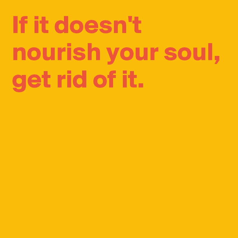 If it doesn't nourish your soul,
get rid of it.



