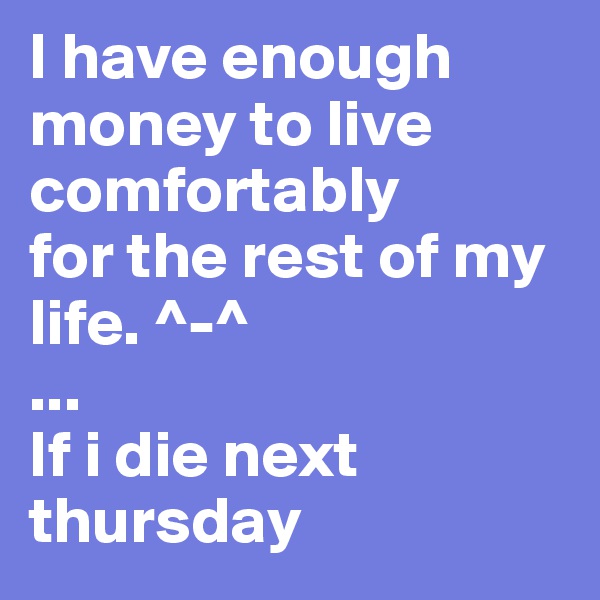 I have enough money to live comfortably
for the rest of my life. ^-^ 
...
If i die next thursday 