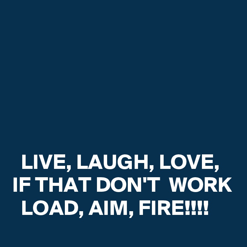 





  LIVE, LAUGH, LOVE,  
IF THAT DON'T  WORK   LOAD, AIM, FIRE!!!!
