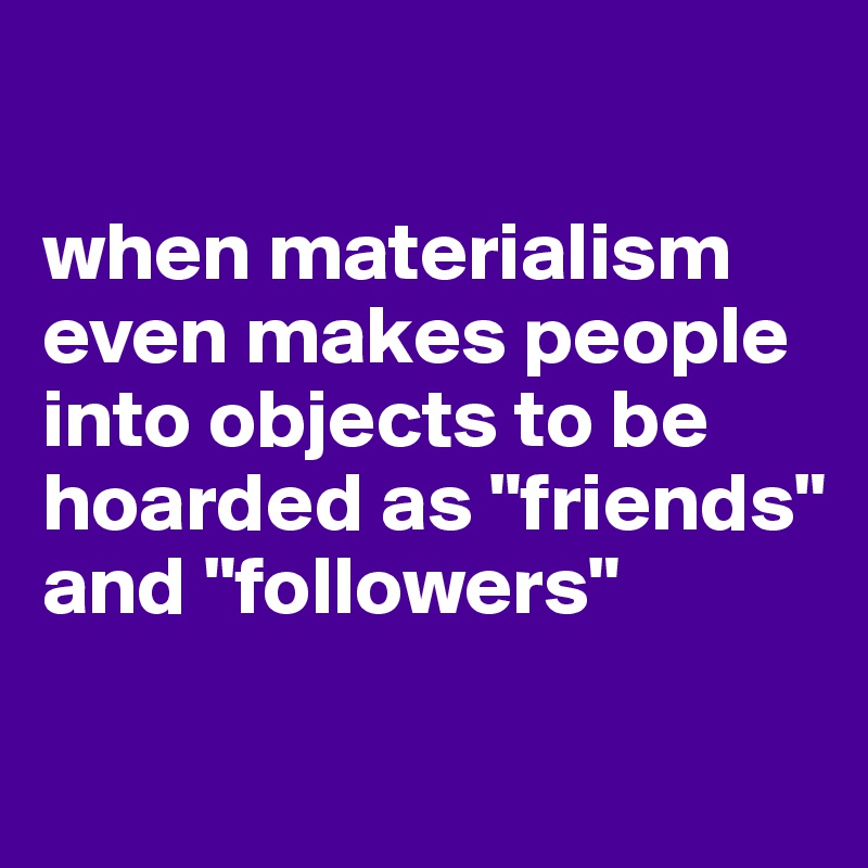 

when materialism even makes people into objects to be hoarded as "friends" and "followers"

