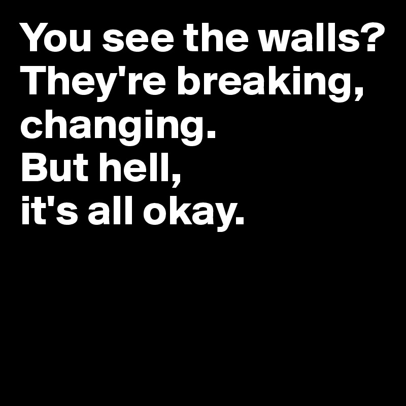You see the walls? They're breaking, changing.
But hell,
it's all okay.


