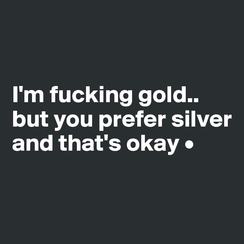 


I'm fucking gold..
but you prefer silver and that's okay •

