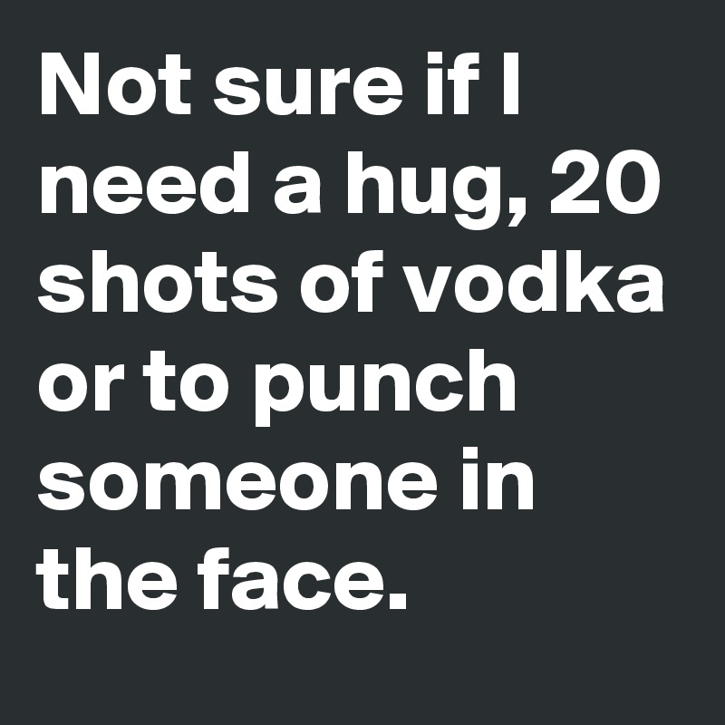 Not Sure If I Need A Hug 20 Shots Of Vodka Or To Punch Someone In The Face Post By