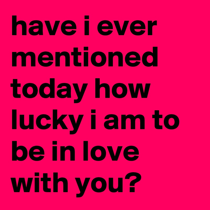 have i ever mentioned today how lucky i am to be in love with you?