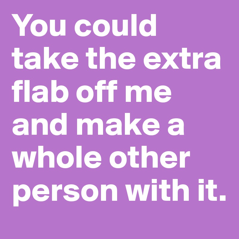 You could take the extra flab off me and make a whole other person with it.  