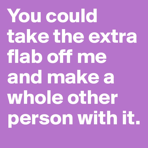 You could take the extra flab off me and make a whole other person with it.  