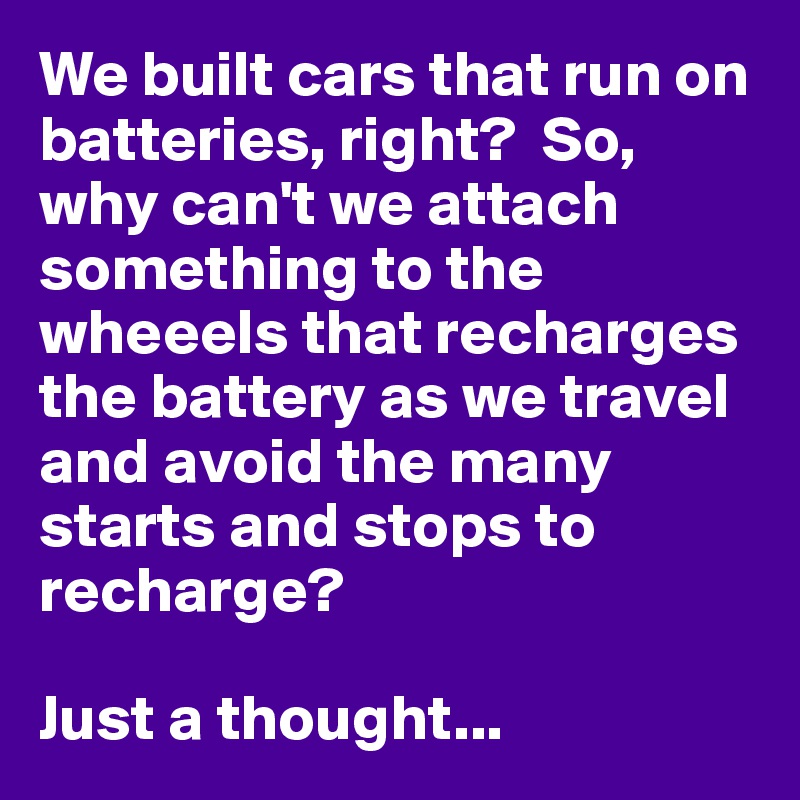 We built cars that run on batteries, right?  So, why can't we attach something to the wheeels that recharges the battery as we travel and avoid the many starts and stops to recharge?

Just a thought...