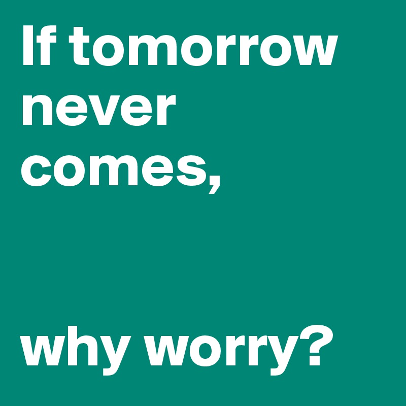 If tomorrow never comes,


why worry?