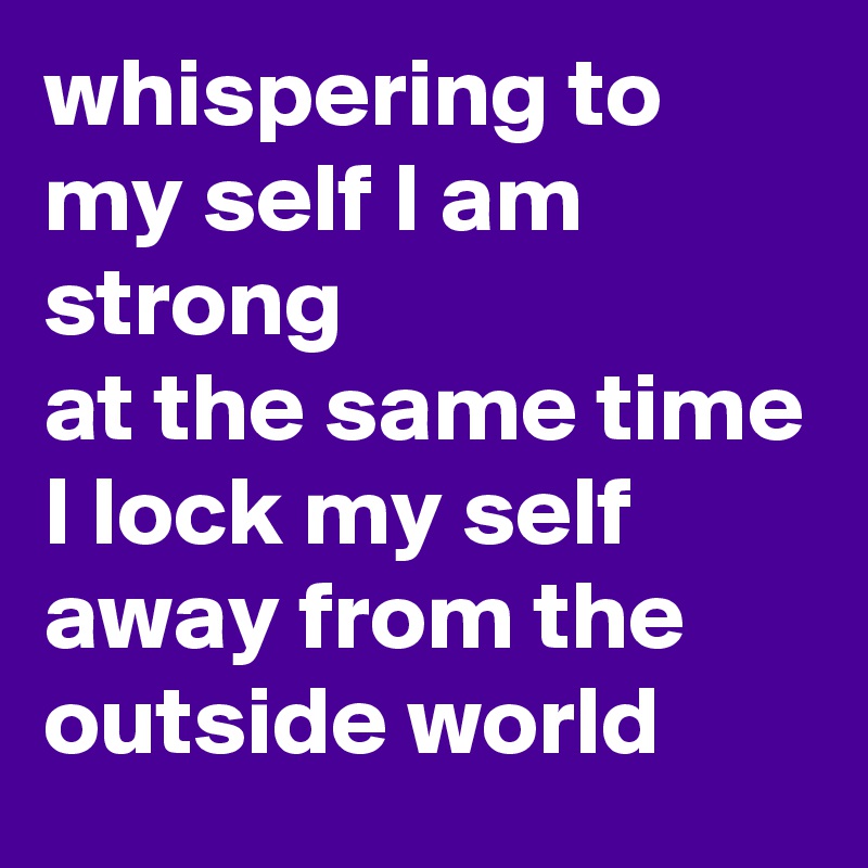 whispering to my self I am strong 
at the same time I lock my self away from the outside world 