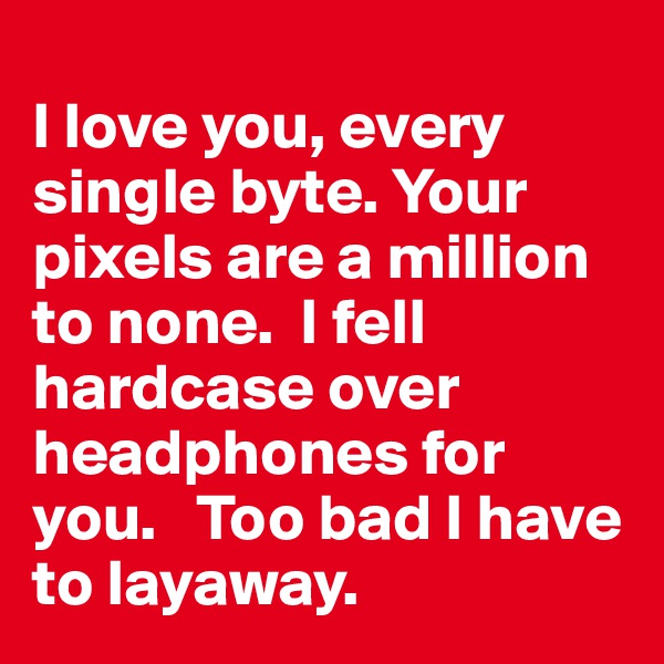 
I love you, every single byte. Your pixels are a million to none.  I fell hardcase over headphones for you.   Too bad I have to layaway.