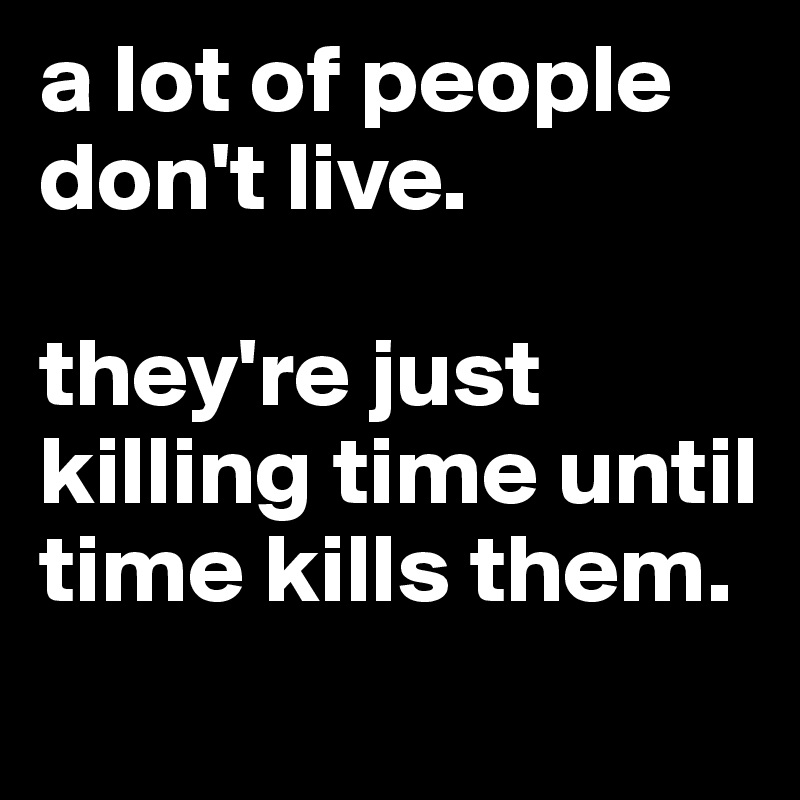 a lot of people don't live. 

they're just killing time until time kills them. 

