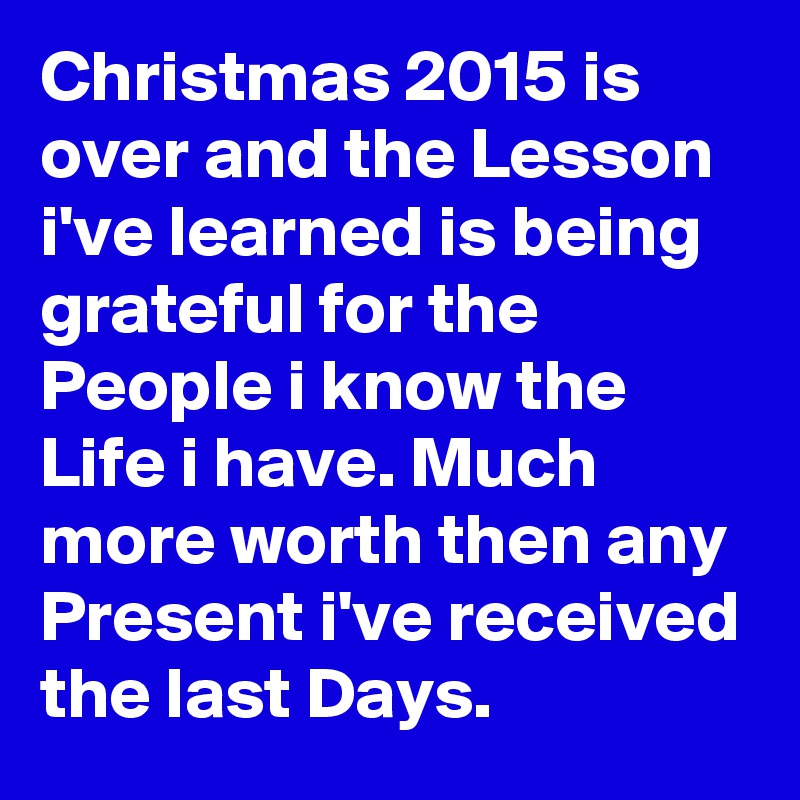 Christmas 2015 is over and the Lesson i've learned is being grateful for the People i know the Life i have. Much more worth then any Present i've received the last Days. 