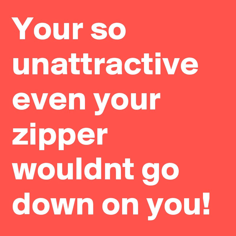 Your so unattractive even your zipper wouldnt go down on you!