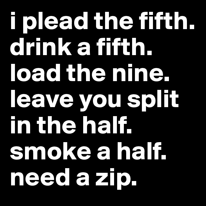 i plead the fifth. drink a fifth. load the nine. leave you split in the half. smoke a half. need a zip.