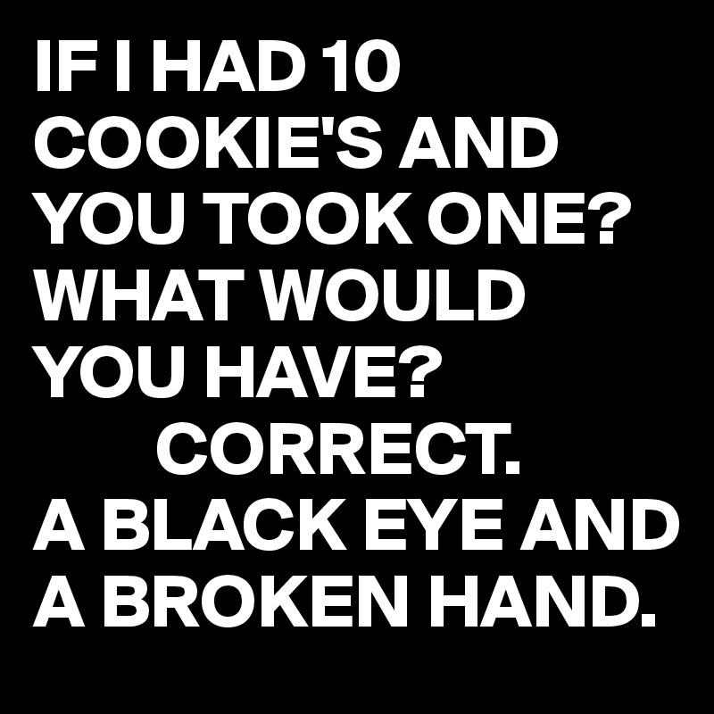 IF I HAD 10 COOKIE'S AND YOU TOOK ONE?
WHAT WOULD YOU HAVE?
        CORRECT.
A BLACK EYE AND A BROKEN HAND.