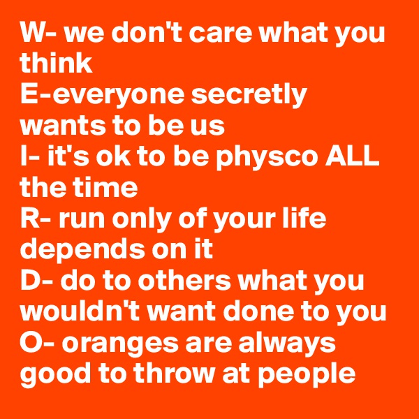 W- we don't care what you think
E-everyone secretly wants to be us
I- it's ok to be physco ALL the time 
R- run only of your life depends on it
D- do to others what you wouldn't want done to you
O- oranges are always good to throw at people 