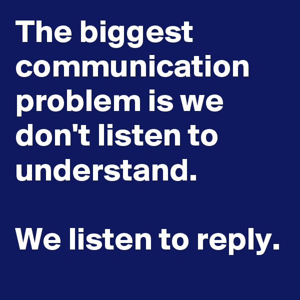 The biggest communication problem is we don't listen to understand. 

We listen to reply. 