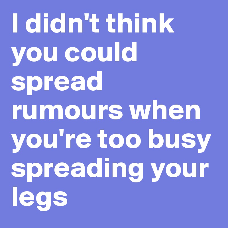 I didn't think you could spread rumours when you're too busy spreading your legs 
