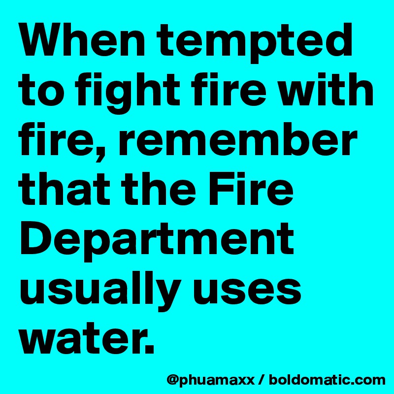 When tempted to fight fire with fire, remember that the Fire Department usually uses water.