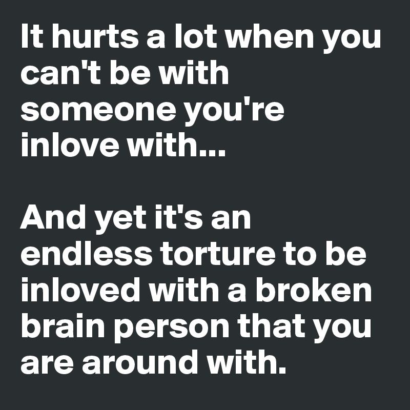 It hurts a lot when you can't be with someone you're inlove with...

And yet it's an endless torture to be inloved with a broken brain person that you are around with. 