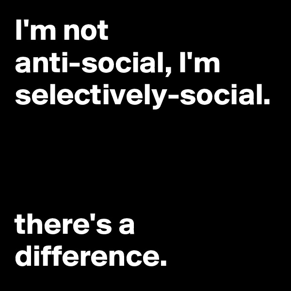 I'm not anti-social, I'm selectively-social.



there's a difference.