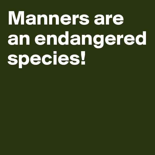 Manners are an endangered species!


