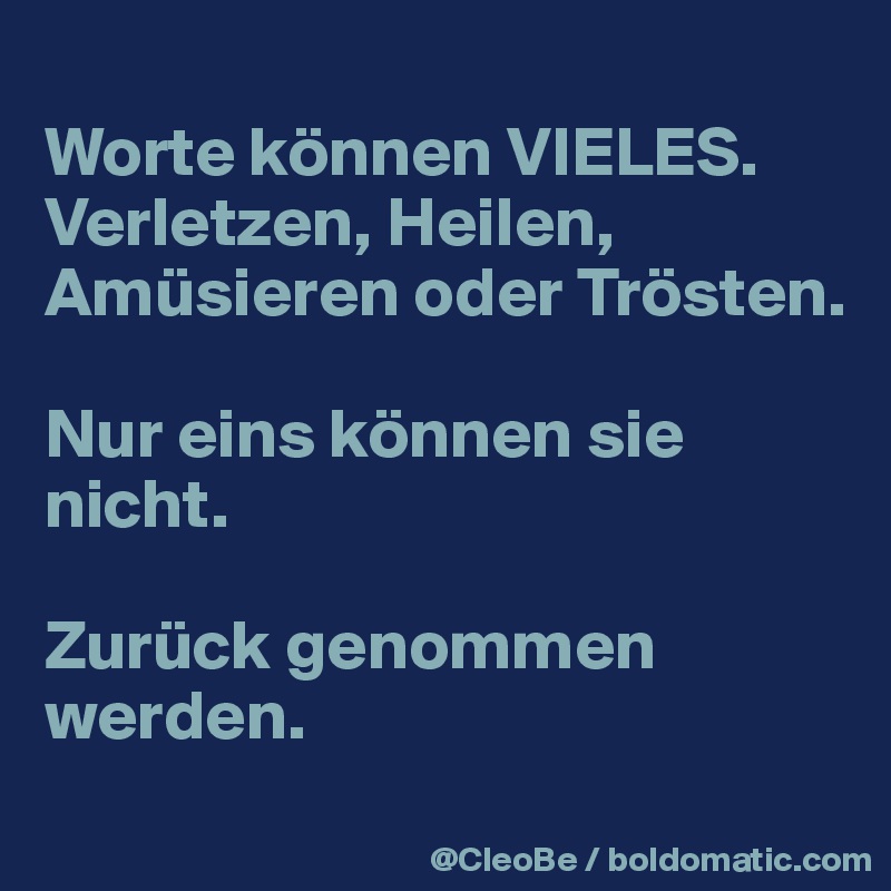
Worte können VIELES.
Verletzen, Heilen, Amüsieren oder Trösten.

Nur eins können sie nicht. 

Zurück genommen werden.
