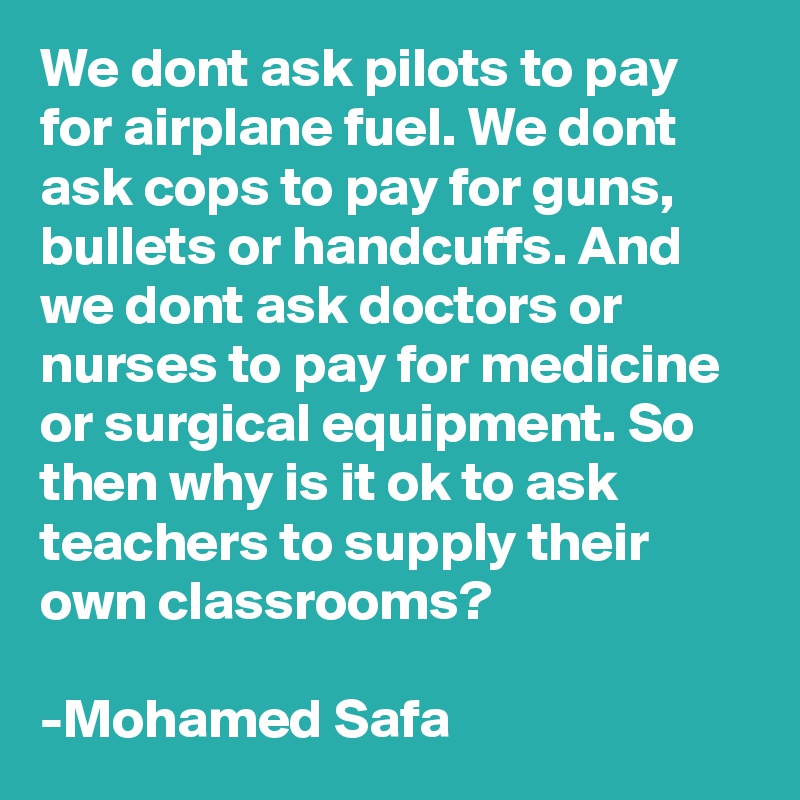 We dont ask pilots to pay for airplane fuel. We dont ask cops to pay for guns, bullets or handcuffs. And we dont ask doctors or nurses to pay for medicine or surgical equipment. So then why is it ok to ask teachers to supply their own classrooms?

-Mohamed Safa