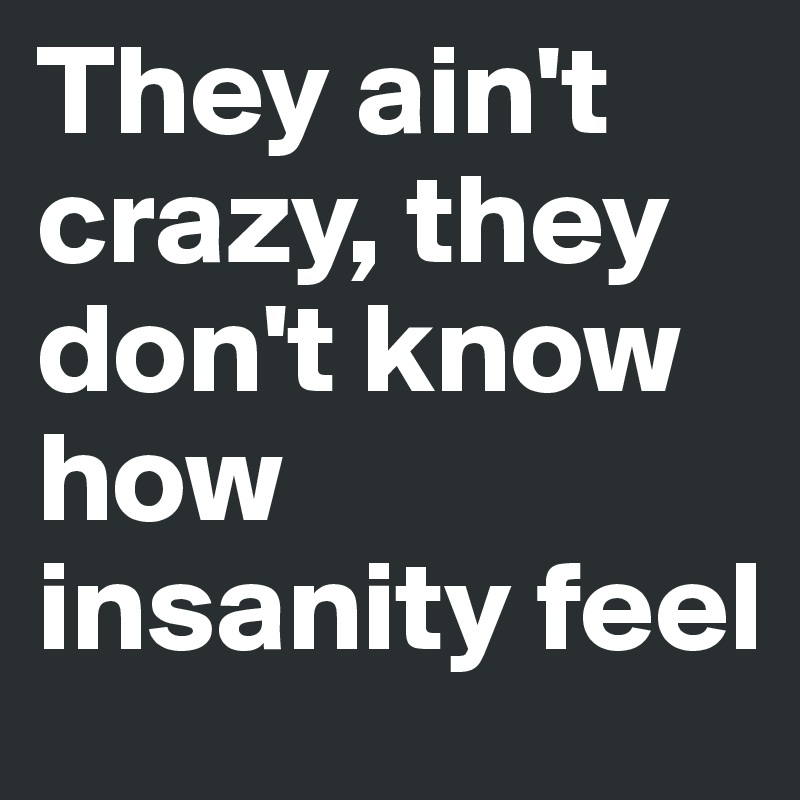 They ain't crazy, they don't know how insanity feel