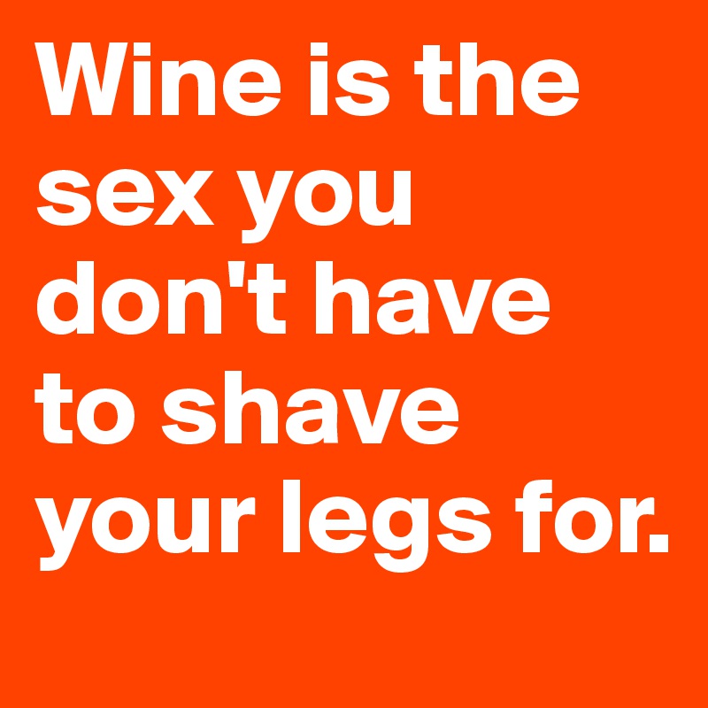 Wine is the sex you don't have to shave your legs for.