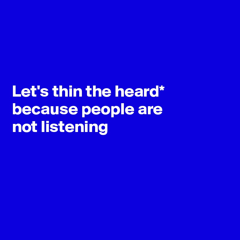 



Let's thin the heard*
because people are 
not listening




