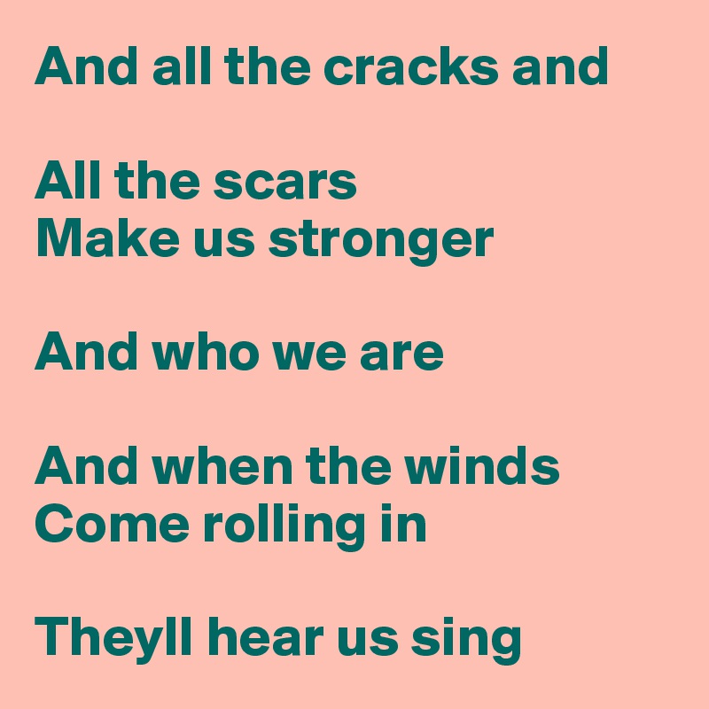 And all the cracks and

All the scars
Make us stronger

And who we are

And when the winds
Come rolling in

Theyll hear us sing