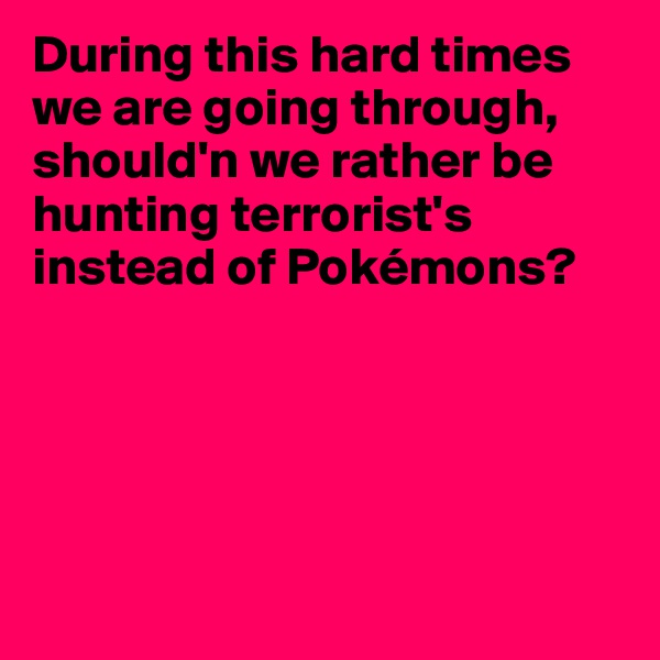 During this hard times we are going through, should'n we rather be hunting terrorist's instead of Pokémons?





