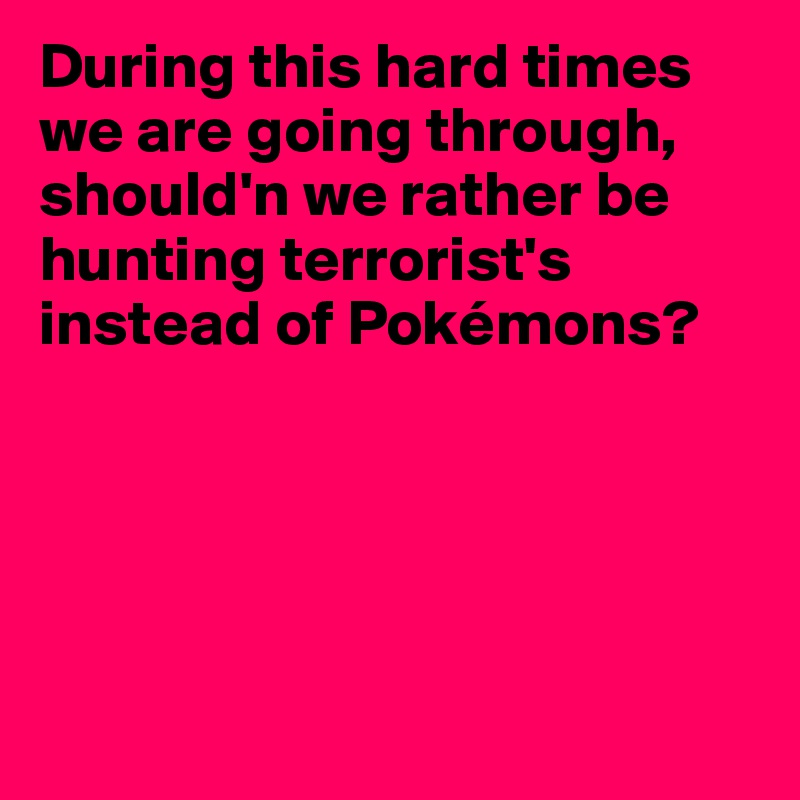 During this hard times we are going through, should'n we rather be hunting terrorist's instead of Pokémons?





