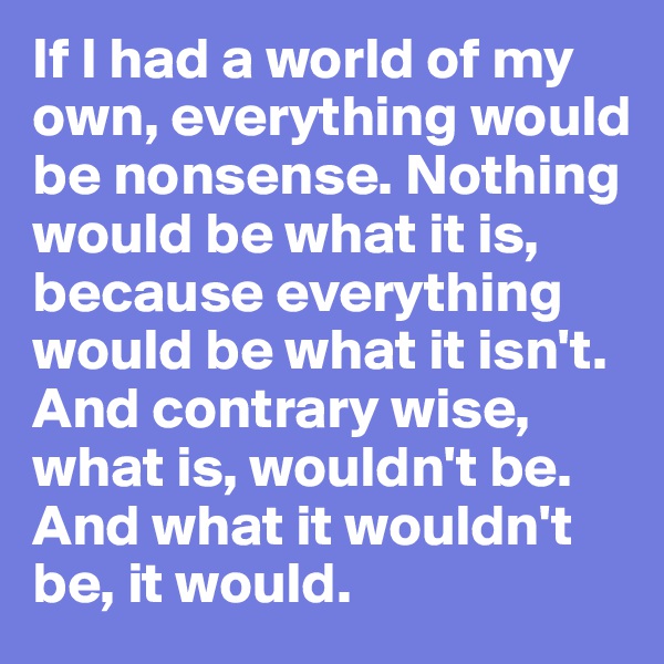 If I had a world of my own, everything would be nonsense. Nothing would be what it is, because everything would be what it isn't. And contrary wise, what is, wouldn't be. And what it wouldn't be, it would. 