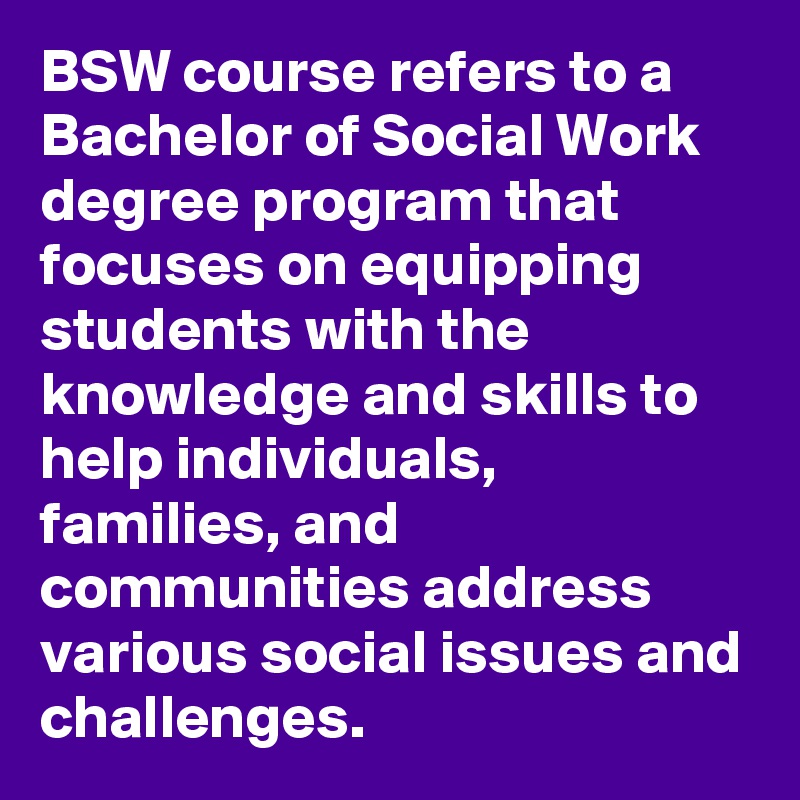 BSW course refers to a Bachelor of Social Work degree program that focuses on equipping students with the knowledge and skills to help individuals, families, and communities address various social issues and challenges.
