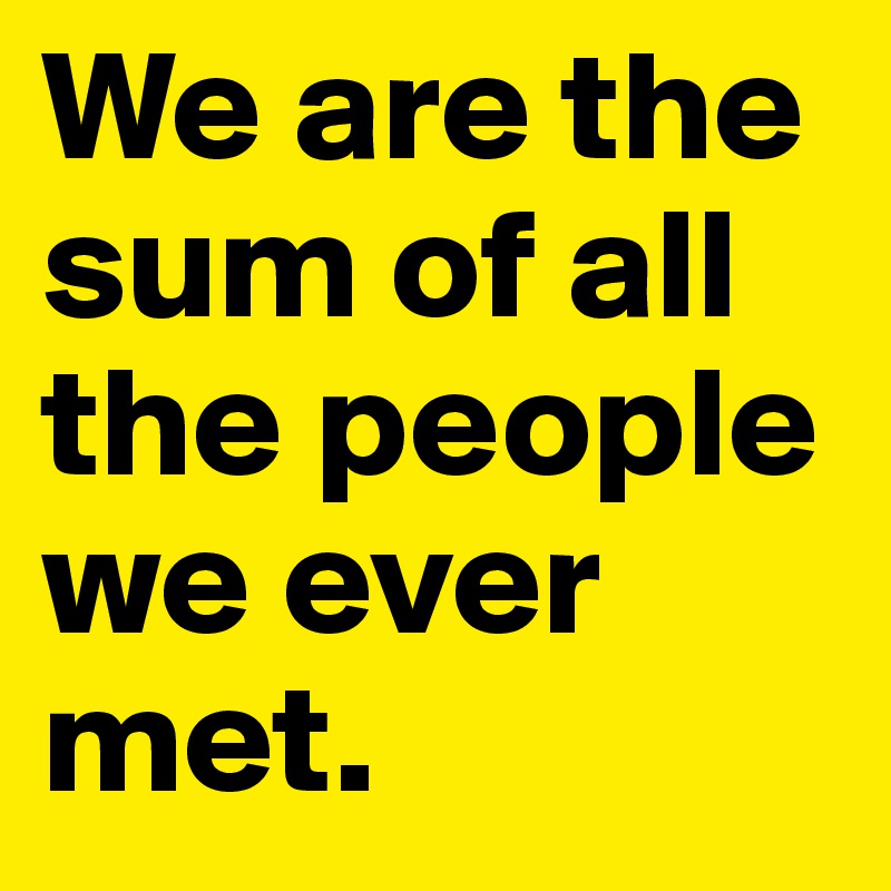 We are the sum of all the people we ever met.