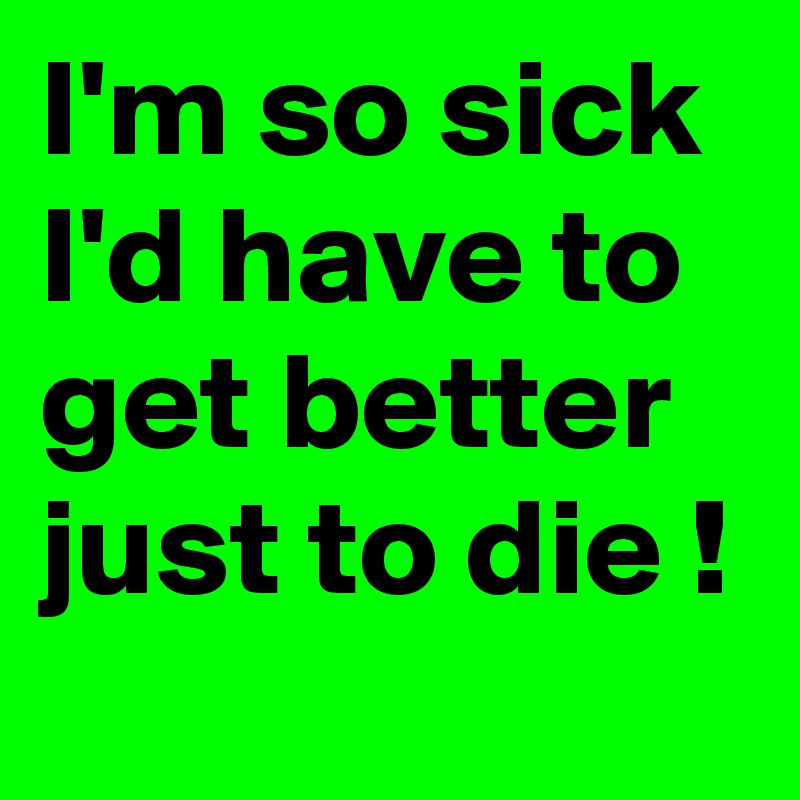 I'm so sick I'd have to get better just to die !