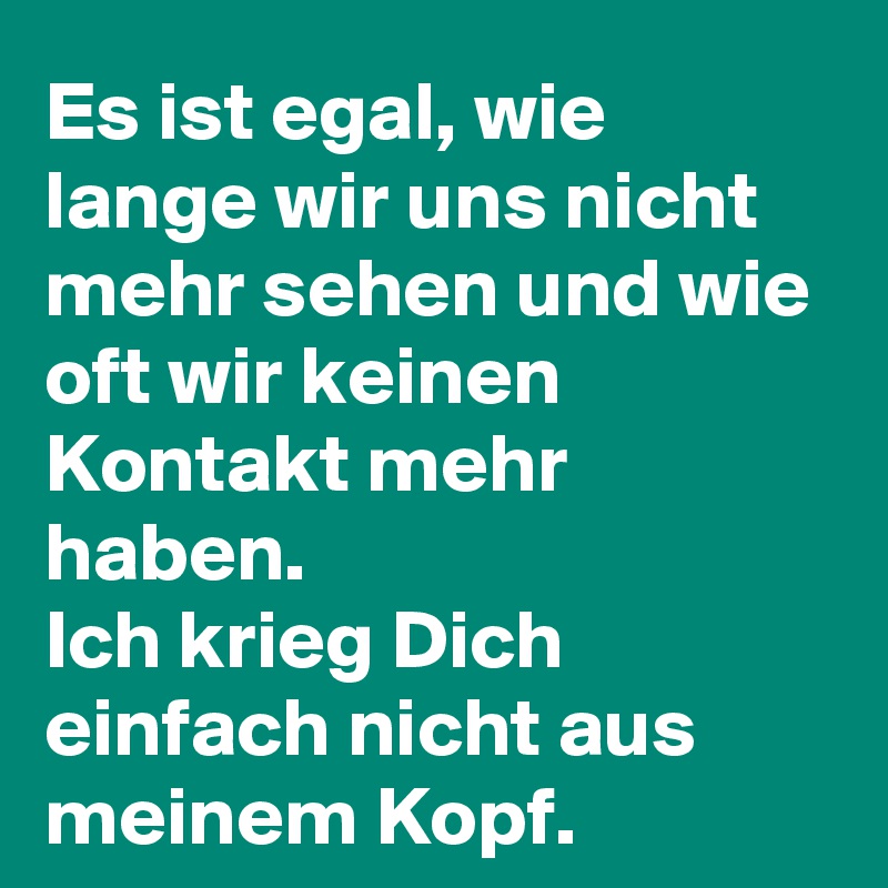 Es ist egal, wie lange wir uns nicht mehr sehen und wie oft wir keinen Kontakt mehr haben.
Ich krieg Dich einfach nicht aus meinem Kopf.