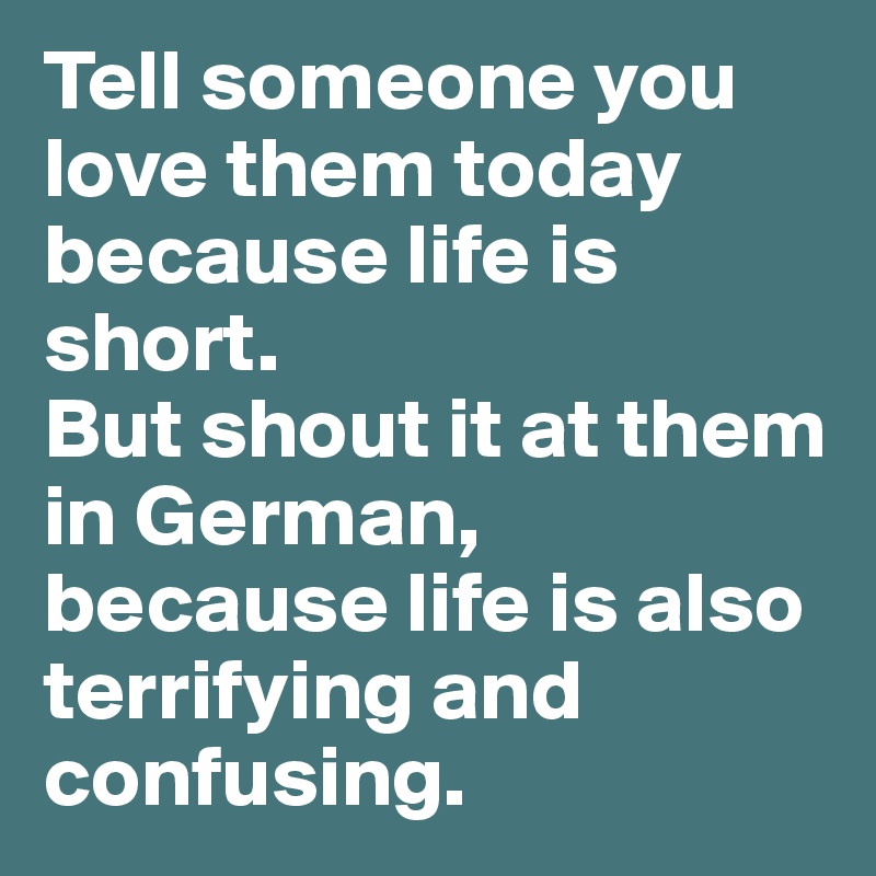 Tell someone you love them today because life is short.
But shout it at them in German, because life is also terrifying and confusing.