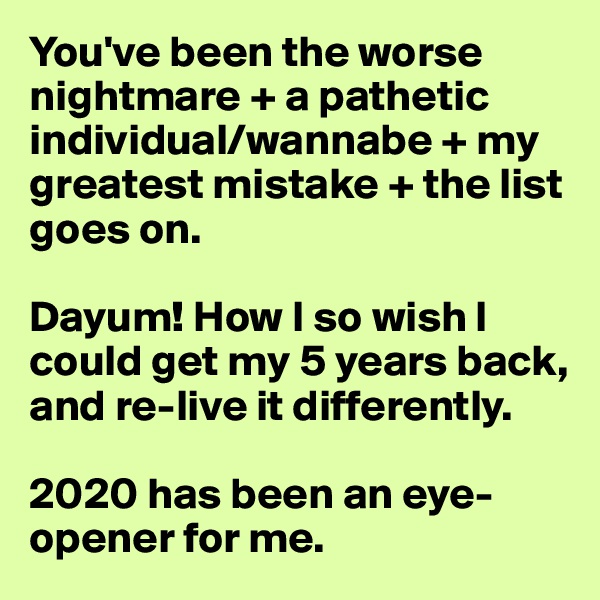 You've been the worse nightmare + a pathetic individual/wannabe + my greatest mistake + the list goes on. 

Dayum! How I so wish I could get my 5 years back, and re-live it differently. 

2020 has been an eye-opener for me. 