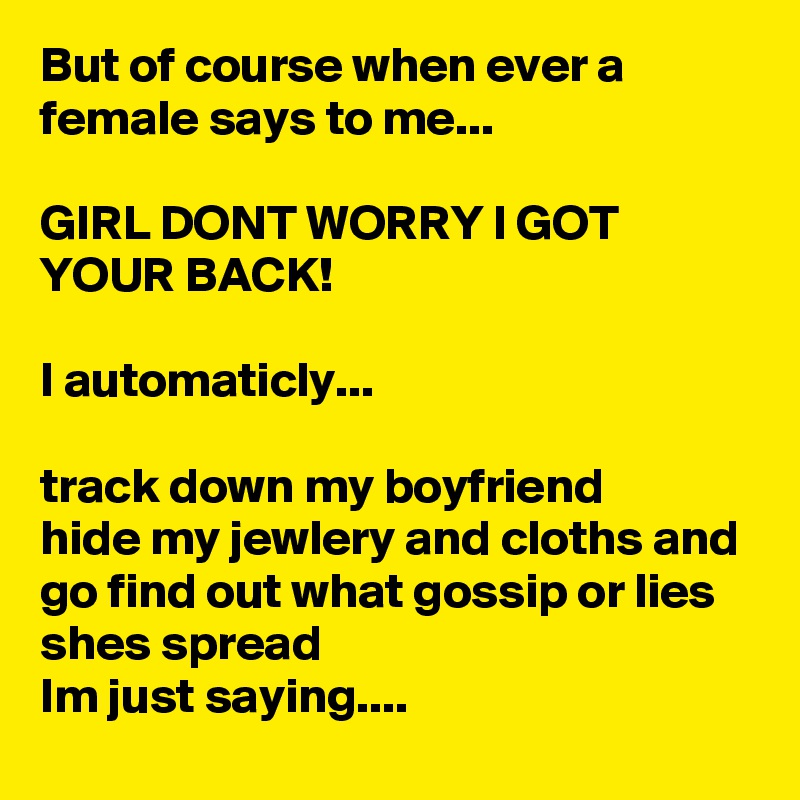 But of course when ever a female says to me...

GIRL DONT WORRY I GOT YOUR BACK!

I automaticly...

track down my boyfriend
hide my jewlery and cloths and 
go find out what gossip or lies shes spread
Im just saying.... 