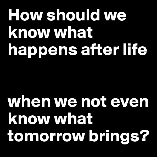 How should we know what happens after life


when we not even know what tomorrow brings?