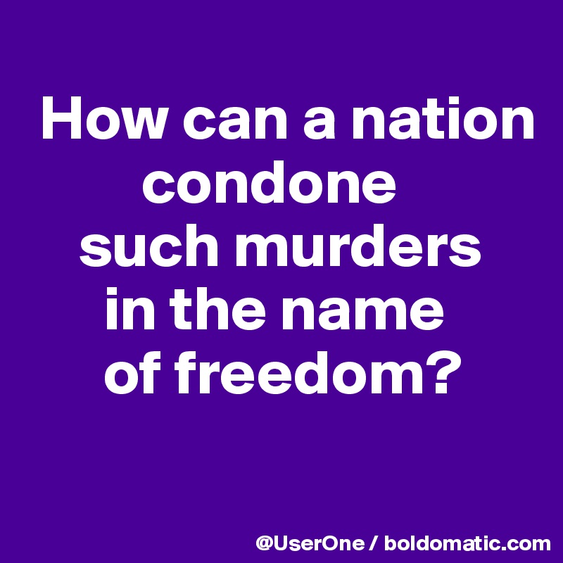 
 How can a nation
         condone
    such murders
      in the name
      of freedom?
