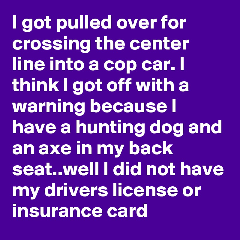 I got pulled over for crossing the center line into a cop car. I think I got off with a warning because I have a hunting dog and an axe in my back seat..well I did not have my drivers license or insurance card