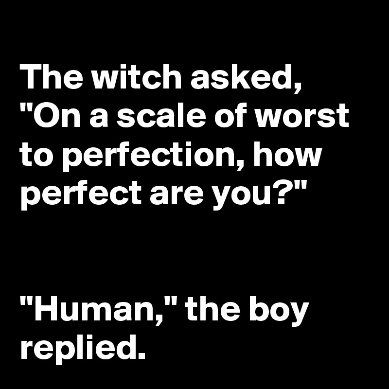 
The witch asked, "On a scale of worst to perfection, how perfect are you?"


"Human," the boy replied.