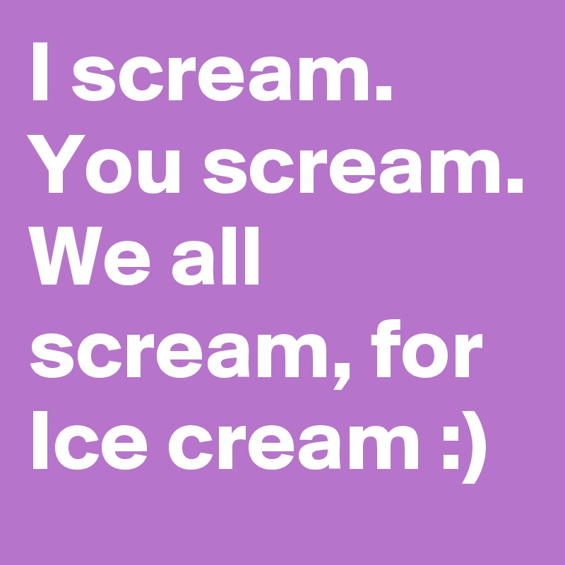 I scream. You scream. We all scream, for Ice cream :)