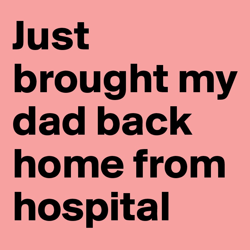 Just brought my dad back home from hospital