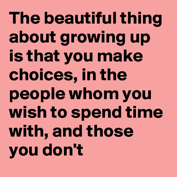 The beautiful thing about growing up is that you make choices, in the people whom you wish to spend time with, and those you don't 