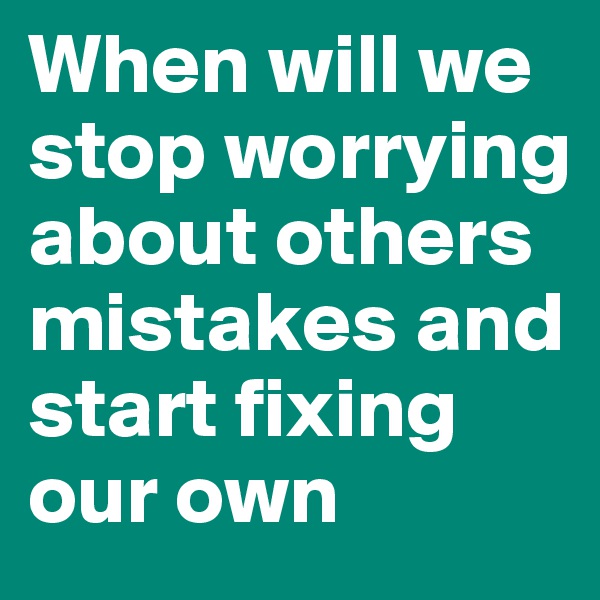When will we stop worrying about others mistakes and start fixing our own